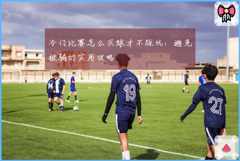 冷门比赛怎么买球才不踩坑，避免被骗的实用攻略